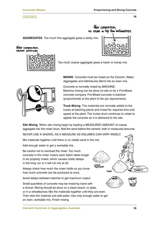 AGGREGATES Too much fine aggregate gives a sticky mix.
Too much coarse aggregate gives a harsh or boney mix.
MIXING Concrete must be mixed so the Cement, Water,
Aggregates and Admixtures blend into an even mix.
Concrete is normally mixed by MACHINE.
Machine mixing can be done on-site or be a Pre-Mixed
concrete company. Pre-Mixed concrete is batched
(proportioned) at the plant to the job requirements.
Truck Mixing The materials are normally added to the
trucks at batching plants and mixed for required time and
speed at the plant. The trucks drum continues to rotate to
agitate the concrete as it is delivered to the site.
Site Mixing When site mixing begin by loading a MEASURED AMOUNT of coarse
aggregate into the mixer drum. Add the sand before the cement, both in measured amounts.
NEVER USE A SHOVEL AS A MEASURE AS VOLUMES CAN VARY WIDELY.
Mix materials together until there is no visible sand in the mix.
Add enough water to get a workable mix.
Be careful not to overload the mixer. Too much
concrete in the mixer means each batch takes longer
to be properly mixed, which causes costly delays
in the long run or it will not mix at all.
Always check how much the mixer holds so you know
how much concrete can be produced at once.
Avoid delays between batches to get maximum output.
Small quantities of concrete may be mixed by hand with
a shovel. Mixing should be done on a clean board, or plate,
or in a wheelbarrow. Mix the materials together until they are even.
Then dish the material and add water. Use only enough water to get
an even, workable mix. Finish mixing.
Cement Concrete & Aggregates Australia 16
CONTENTS
Concrete Basics Proportioning and Mixing Concrete
16
 