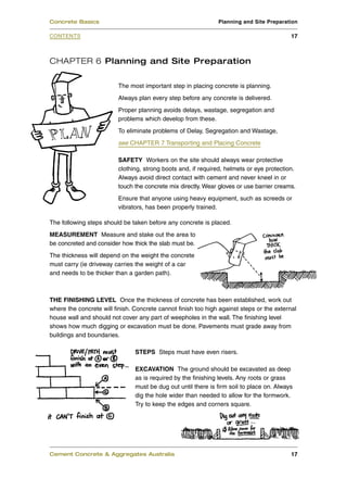 CHAPTER 6 Planning and Site Preparation
The most important step in placing concrete is planning.
Always plan every step before any concrete is delivered.
Proper planning avoids delays, wastage, segregation and
problems which develop from these.
To eliminate problems of Delay, Segregation and Wastage,
see CHAPTER 7 Transporting and Placing Concrete
SAFETY Workers on the site should always wear protective
clothing, strong boots and, if required, helmets or eye protection.
Always avoid direct contact with cement and never kneel in or
touch the concrete mix directly. Wear gloves or use barrier creams.
Ensure that anyone using heavy equipment, such as screeds or
vibrators, has been properly trained.
The following steps should be taken before any concrete is placed.
MEASUREMENT Measure and stake out the area to
be concreted and consider how thick the slab must be.
The thickness will depend on the weight the concrete
must carry (ie driveway carries the weight of a car
and needs to be thicker than a garden path).
THE FINISHING LEVEL Once the thickness of concrete has been established, work out
where the concrete will finish. Concrete cannot finish too high against steps or the external
house wall and should not cover any part of weepholes in the wall. The finishing level
shows how much digging or excavation must be done. Pavements must grade away from
buildings and boundaries.
STEPS Steps must have even risers.
EXCAVATION The ground should be excavated as deep
as is required by the finishing levels. Any roots or grass
must be dug out until there is firm soil to place on. Always
dig the hole wider than needed to allow for the formwork.
Try to keep the edges and corners square.
Cement Concrete & Aggregates Australia 17
CONTENTS
Concrete Basics Planning and Site Preparation
17
 