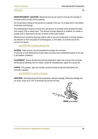 REINFORCEMENT LOCATION Reinforcement can be used to increase the strength of
concrete and/or to help control cracking.
For house floors resting on the ground it is placed in the top 1/3 of slabs and in the bottom
of trenches and footings.
The reinforcement must be covered by a set amount of concrete which protects the steel
from rusting. This is called cover. The amount of cover depends on whether it is inside or
outside and is measured to the top or bottom of the outer surface.
Reinforcement should be securely held for slab on ground construction. It should overlap a
set distance or from one piece of reinforcing bar, or wire fabric, to another and at the
corners of a trench.
See CHAPTER 17 Reinforced Concrete
ACCESS Clear access must be provided to transport the concrete.
If concrete is to be delivered by trucks make sure they have unrestricted access to the site
in all weather conditions.
PLACEMENT Ensure all planning and site preparation takes into account how concrete
will be placed allowing room for trucks, ramps for wheelbarrows, space for a pump etc.
JOINTS The position, type and number of joints should be planned well before the
concrete is placed.
See CHAPTER 11 Joints in Concrete
WASTAGE Good planning and site preparation reduces wastage. Reducing wastage can
cut costs, since up to 15% of concrete can be lost this way.
Cement Concrete & Aggregates Australia 19
CONTENTS
Concrete Basics Planning and Site Preparation
19
 