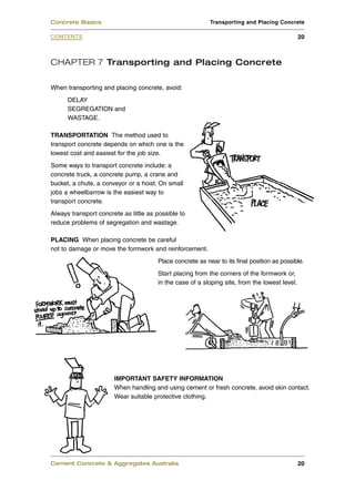 CHAPTER 7 Transporting and Placing Concrete
When transporting and placing concrete, avoid:
DELAY
SEGREGATION and
WASTAGE.
TRANSPORTATION The method used to
transport concrete depends on which one is the
lowest cost and easiest for the job size.
Some ways to transport concrete include: a
concrete truck, a concrete pump, a crane and
bucket, a chute, a conveyor or a hoist. On small
jobs a wheelbarrow is the easiest way to
transport concrete.
Always transport concrete as little as possible to
reduce problems of segregation and wastage.
PLACING When placing concrete be careful
not to damage or move the formwork and reinforcement.
Place concrete as near to its final position as possible.
Start placing from the corners of the formwork or,
in the case of a sloping site, from the lowest level.
IMPORTANT SAFETY INFORMATION
When handling and using cement or fresh concrete, avoid skin contact.
Wear suitable protective clothing.
Cement Concrete & Aggregates Australia 20
CONTENTS
Concrete Basics Transporting and Placing Concrete
20
 