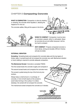 CHAPTER 8 Compacting Concrete
WHAT IS COMPACTION Compaction is done by shaking,
or vibrating, the concrete which liquefies it, allowing the
trapped air to rise out.
The concrete settles, filling all the space in the forms.
WHEN TO COMPACT Compaction must be done
as concrete is placed, while it is still plastic. Never
let concrete dry-out and stiffen because it will be
too hard to compact.
WHY COMPACT Properly compacted concrete is
more dense, strong and durable. Off-form finishes
will also be better.
EXTERNAL VIBRATION
Screeding Screeding levels and compacts thin concrete slabs and the top layers of
thicker slabs. A screed board will not compact the concrete very well. Mechanical vibration
or hand rodding is required to provide adequate compaction.
The Mechanical Screed Concrete is screeded TWICE.
The first screed levels the concrete roughly and compacts it.
The second screed levels and compacts the concrete more.
The screed is pulled along the top of the forms by two
workers.
Always keep a small amount, or surcharge, of
concrete, in front of both beams of the screed to
avoid holes forming in the surface. If a hollow
develops, the screed will not compact the concrete.
The mechanical screed compacts the concrete as it vibrates.
Cement Concrete & Aggregates Australia 23
CONTENTS
Concrete Basics Compacting Concrete
23
 