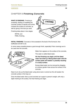 CHAPTER 9 Finishing Concrete
WHAT IS FINISHING Finishing is
screeding, floating or trowelling the
concrete surface to densify and further
compact the surface of concrete, as
well as giving it the look you want.
Finishing takes place in two stages:
INITIAL and
FINAL finishing.
INITIAL FINISHING Concrete is first screeded to the level of the formwork, then
bullfloated and left to set.
In some cases screeding leaves a good enough finish, especially if floor coverings are to
be used over the concrete.
Water then appears on the surface of the concrete.
This water is called bleed water.
No final finishing can begin until the bleed
water has dried up. Mixing bleed water with the
surface paste will weaken it, possibly resulting
in a dusty surface.
Excess bleed water can be removed by dragging
an ordinary garden hose across the surface of the
concrete.
Never try to dry up the bleed water using stone dust or cement as this will weaken the
concrete surface in the long run.
Once the bleed water dries up and concrete can support a person’s weight, with only a
slight marking to the surface, the final finishing can begin.
Cement Concrete & Aggregates Australia 26
CONTENTS
Concrete Basics Finishing Concrete
26
 