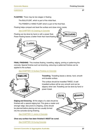 FLOATING There may be two stages in floating:
The BULLFLOAT, which is part of the initial float.
The POWER or HAND FLOAT which is part of the final float.
Floating helps compact and level the surface and close minor cracks.
See CHAPTER 16 Cracking in Concrete
Floating can be done by hand or with a power float.
Power floating leaves a better finish than hand floating.
FINAL FINISHING This involves floating, trowelling, edging, jointing or patterning the
concrete. Special finishes such as brooming, colouring or patterned finishes can be
applied to the surface.
See CHAPTER 13 Surface Finishes on Concrete
Trowelling Trowelling leaves a dense, hard, smooth
and durable surface.
The surface should be trowelled TWICE. A well
trowelled surface will be very smooth and can be
slippery when wet. Trowelling can be done by hand or
power trowel.
Edging and Grooving All the edges of a slab should be
finished with a special edging tool. This gives a neater and
stronger edge, less prone to chipping. Joints should
be planned before placing and are usually formed
into the concrete during finishing.
See CHAPTER 11 Joints in Concrete
Once any surface has been finished it MUST be cured.
See CHAPTER 10 Curing Concrete
Cement Concrete & Aggregates Australia 27
CONTENTS
Concrete Basics Finishing Concrete
27
 