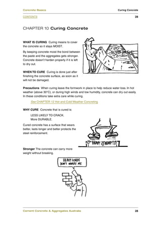 CHAPTER 10 Curing Concrete
WHAT IS CURING Curing means to cover
the concrete so it stays MOIST.
By keeping concrete moist the bond between
the paste and the aggregates gets stronger.
Concrete doesn’t harden properly if it is left
to dry out.
WHEN TO CURE Curing is done just after
finishing the concrete surface, as soon as it
will not be damaged.
Precautions When curing leave the formwork in place to help reduce water loss. In hot
weather (above 30°C), or during high winds and low humidity, concrete can dry out easily.
In these conditions take extra care while curing.
See CHAPTER 12 Hot and Cold Weather Concreting
WHY CURE Concrete that is cured is:
LESS LIKELY TO CRACK.
More DURABLE.
Cured concrete has a surface that wears
better, lasts longer and better protects the
steel reinforcement.
Stronger The concrete can carry more
weight without breaking.
Cement Concrete & Aggregates Australia 28
CONTENTS
Concrete Basics Curing Concrete
28
 