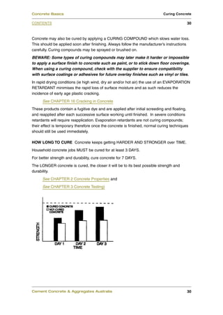 Concrete may also be cured by applying a CURING COMPOUND which slows water loss.
This should be applied soon after finishing. Always follow the manufacturer’s instructions
carefully. Curing compounds may be sprayed or brushed on.
BEWARE: Some types of curing compounds may later make it harder or impossible
to apply a surface finish to concrete such as paint, or to stick down floor coverings.
When using a curing compound, check with the supplier to ensure compatibility
with surface coatings or adhesives for future overlay finishes such as vinyl or tiles.
In rapid drying conditions (ie high wind, dry air and/or hot air) the use of an EVAPORATION
RETARDANT minimises the rapid loss of surface moisture and as such reduces the
incidence of early age plastic cracking.
See CHAPTER 16 Cracking in Concrete
These products contain a fugitive dye and are applied after initial screeding and floating,
and reapplied after each successive surface working until finished. In severe conditions
retardants will require reapplication. Evaporation retardants are not curing compounds;
their effect is temporary therefore once the concrete is finished, normal curing techniques
should still be used immediately.
HOW LONG TO CURE Concrete keeps getting HARDER AND STRONGER over TIME.
Household concrete jobs MUST be cured for at least 3 DAYS.
For better strength and durability, cure concrete for 7 DAYS.
The LONGER concrete is cured, the closer it will be to its best possible strength and
durability.
See CHAPTER 2 Concrete Properties and
See CHAPTER 3 Concrete Testing)
Cement Concrete & Aggregates Australia 30
CONTENTS
Concrete Basics Curing Concrete
30
 