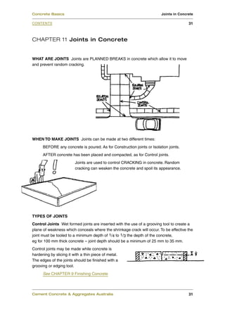 CHAPTER 11 Joints in Concrete
WHAT ARE JOINTS Joints are PLANNED BREAKS in concrete which allow it to move
and prevent random cracking.
WHEN TO MAKE JOINTS Joints can be made at two different times:
BEFORE any concrete is poured. As for Construction joints or Isolation joints.
AFTER concrete has been placed and compacted, as for Control joints.
Joints are used to control CRACKING in concrete. Random
cracking can weaken the concrete and spoil its appearance.
TYPES OF JOINTS
Control Joints Wet formed joints are inserted with the use of a grooving tool to create a
plane of weakness which conceals where the shrinkage crack will occur. To be effective the
joint must be tooled to a minimum depth of 1/4 to 1/3 the depth of the concrete,
eg for 100 mm thick concrete – joint depth should be a minimum of 25 mm to 35 mm.
Control joints may be made while concrete is
hardening by slicing it with a thin piece of metal.
The edges of the joints should be finished with a
grooving or edging tool.
See CHAPTER 9 Finishing Concrete
Cement Concrete & Aggregates Australia 31
CONTENTS
Concrete Basics Joints in Concrete
31
 