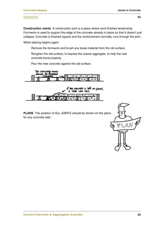 Construction Joints A construction joint is a place where work finishes temporarily.
Formwork is used to support the edge of the concrete already in place so that it doesn’t just
collapse. Concrete is finished square and the reinforcement normally runs through the joint.
When placing begins again:
Remove the formwork and brush any loose material from the old surface.
Roughen the old surface, to expose the coarse aggregate, to help the new
concrete bond properly.
Pour the new concrete against the old surface.
PLANS The position of ALL JOINTS should be shown on the plans
for any concrete slab.
Cement Concrete & Aggregates Australia 33
CONTENTS
Concrete Basics Joints in Concrete
33
 