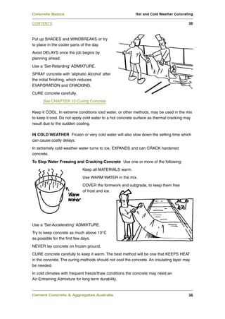 Put up SHADES and WINDBREAKS or try
to place in the cooler parts of the day.
Avoid DELAYS once the job begins by
planning ahead.
Use a 'Set-Retarding' ADMIXTURE.
SPRAY concrete with 'aliphatic Alcohol' after
the initial finishing, which reduces
EVAPORATION and CRACKING.
CURE concrete carefully.
See CHAPTER 10 Curing Concrete
Keep it COOL. In extreme conditions iced water, or other methods, may be used in the mix
to keep it cool. Do not apply cold water to a hot concrete surface as thermal cracking may
result due to the sudden cooling.
IN COLD WEATHER Frozen or very cold water will also slow down the setting time which
can cause costly delays.
In extremely cold weather water turns to ice, EXPANDS and can CRACK hardened
concrete.
To Stop Water Freezing and Cracking Concrete Use one or more of the following:
Keep all MATERIALS warm.
Use WARM WATER in the mix.
COVER the formwork and subgrade, to keep them free
of frost and ice.
Use a 'Set-Accelerating' ADMIXTURE.
Try to keep concrete as much above 10°C
as possible for the first few days.
NEVER lay concrete on frozen ground.
CURE concrete carefully to keep it warm. The best method will be one that KEEPS HEAT
in the concrete. The curing methods should not cool the concrete. An insulating layer may
be needed.
In cold climates with frequent freeze/thaw conditions the concrete may need an
Air-Entraining Admixture for long term durability.
Cement Concrete & Aggregates Australia 35
CONTENTS
Concrete Basics Hot and Cold Weather Concreting
35
 