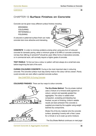 CHAPTER 13 Surface Finishes on Concrete
Concrete can be given many different surface finishes including:
BROOMING
COLOURING
PATTERNING or
POLISHING
A coloured or patterned surface finish can make
concrete look more attractive and interesting.
CONCRETE In order to minimise problems arising when using any form of coloured
concrete for domestic paving, either a minimum grade of 25 MPa or concrete containing
not less than 280 kg of cement/m3 should be used. Other forms of decorative concrete,
or in commercial work, will normally require a higher grade of concrete.
TEST PANELS To find out how a colour or pattern will look always do a small test area
before beginning the bulk of the work.
CURING COLOURED CONCRETE Curing is the most important step in colouring
concrete. The concrete surface must stay evenly moist or the colour will be uneven. Poorly
cured concrete can even affect a painted concrete surface.
See CHAPTER 10 Curing Concrete
COLOURED FINISHES There are four ways to colour concrete.
The Dry-Shake Method The dry-shake method
uses a mixture of a mineral oxide pigment (or
colour), cement and specially graded fine
aggregates. The colour is added when
compaction, screeding and bleeding has
finished, as part of finishing. Uniform reliable
results are best achieved if the concrete is
supplied pre-mixed by the supplier using weight
batched dry components.
Shake 2/3 of the dry material onto the concrete
surface, spreading it evenly with a float. Leave
for a minute or so to soak up some moisture.
Cement Concrete & Aggregates Australia 36
CONTENTS
Concrete Basics Surface Finishes on Concrete
36
The Dry-Shake Method continues on next page
 