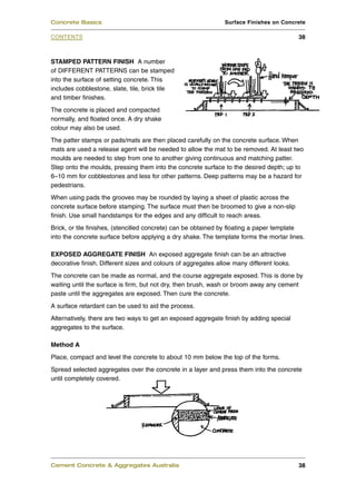 STAMPED PATTERN FINISH A number
of DIFFERENT PATTERNS can be stamped
into the surface of setting concrete. This
includes cobblestone, slate, tile, brick tile
and timber finishes.
The concrete is placed and compacted
normally, and floated once. A dry shake
colour may also be used.
The patter stamps or pads/mats are then placed carefully on the concrete surface. When
mats are used a release agent will be needed to allow the mat to be removed. At least two
moulds are needed to step from one to another giving continuous and matching patter.
Step onto the moulds, pressing them into the concrete surface to the desired depth; up to
6–10 mm for cobblestones and less for other patterns. Deep patterns may be a hazard for
pedestrians.
When using pads the grooves may be rounded by laying a sheet of plastic across the
concrete surface before stamping. The surface must then be broomed to give a non-slip
finish. Use small handstamps for the edges and any difficult to reach areas.
Brick, or tile finishes, (stencilled concrete) can be obtained by floating a paper template
into the concrete surface before applying a dry shake. The template forms the mortar lines.
EXPOSED AGGREGATE FINISH An exposed aggregate finish can be an attractive
decorative finish. Different sizes and colours of aggregates allow many different looks.
The concrete can be made as normal, and the course aggregate exposed. This is done by
waiting until the surface is firm, but not dry, then brush, wash or broom away any cement
paste until the aggregates are exposed. Then cure the concrete.
A surface retardant can be used to aid the process.
Alternatively, there are two ways to get an exposed aggregate finish by adding special
aggregates to the surface.
Method A
Place, compact and level the concrete to about 10 mm below the top of the forms.
Spread selected aggregates over the concrete in a layer and press them into the concrete
until completely covered.
Cement Concrete & Aggregates Australia 38
CONTENTS
Concrete Basics Surface Finishes on Concrete
38
 