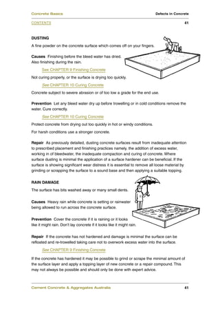DUSTING
A fine powder on the concrete surface which comes off on your fingers.
Causes Finishing before the bleed water has dried.
Also finishing during the rain.
See CHAPTER 9 Finishing Concrete
Not curing properly, or the surface is drying too quickly.
See CHAPTER 10 Curing Concrete
Concrete subject to severe abrasion or of too low a grade for the end use.
Prevention Let any bleed water dry up before trowelling or in cold conditions remove the
water. Cure correctly.
See CHAPTER 10 Curing Concrete
Protect concrete from drying out too quickly in hot or windy conditions.
For harsh conditions use a stronger concrete.
Repair As previously detailed, dusting concrete surfaces result from inadequate attention
to prescribed placement and finishing practices namely, the addition of excess water,
working in of bleedwater, the inadequate compaction and curing of concrete. Where
surface dusting is minimal the application of a surface hardener can be beneficial. If the
surface is showing significant wear distress it is essential to remove all loose material by
grinding or scrapping the surface to a sound base and then applying a suitable topping.
RAIN DAMAGE
The surface has bits washed away or many small dents.
Causes Heavy rain while concrete is setting or rainwater
being allowed to run across the concrete surface.
Prevention Cover the concrete if it is raining or it looks
like it might rain. Don’t lay concrete if it looks like it might rain.
Repair If the concrete has not hardened and damage is minimal the surface can be
refloated and re-trowelled taking care not to overwork excess water into the surface.
See CHAPTER 9 Finishing Concrete
If the concrete has hardened it may be possible to grind or scrape the minimal amount of
the surface layer and apply a topping layer of new concrete or a repair compound. This
may not always be possible and should only be done with expert advice.
Cement Concrete & Aggregates Australia 41
CONTENTS
Concrete Basics Defects in Concrete
41
 