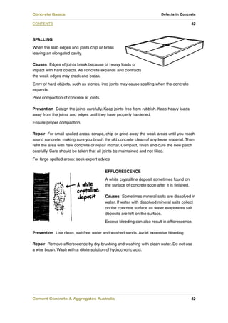 SPALLING
When the slab edges and joints chip or break
leaving an elongated cavity.
Causes Edges of joints break because of heavy loads or
impact with hard objects. As concrete expands and contracts
the weak edges may crack and break.
Entry of hard objects, such as stones, into joints may cause spalling when the concrete
expands.
Poor compaction of concrete at joints.
Prevention Design the joints carefully. Keep joints free from rubbish. Keep heavy loads
away from the joints and edges until they have properly hardened.
Ensure proper compaction.
Repair For small spalled areas: scrape, chip or grind away the weak areas until you reach
sound concrete, making sure you brush the old concrete clean of any loose material. Then
refill the area with new concrete or repair mortar. Compact, finish and cure the new patch
carefully. Care should be taken that all joints be maintained and not filled.
For large spalled areas: seek expert advice
EFFLORESCENCE
A white crystalline deposit sometimes found on
the surface of concrete soon after it is finished.
Causes Sometimes mineral salts are dissolved in
water. If water with dissolved mineral salts collect
on the concrete surface as water evaporates salt
deposits are left on the surface.
Excess bleeding can also result in efflorescence.
Prevention Use clean, salt-free water and washed sands. Avoid excessive bleeding.
Repair Remove efflorescence by dry brushing and washing with clean water. Do not use
a wire brush. Wash with a dilute solution of hydrochloric acid.
Cement Concrete & Aggregates Australia 42
CONTENTS
Concrete Basics Defects in Concrete
42
 