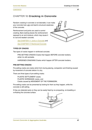 CHAPTER 16 Cracking in Concrete
Random cracking in concrete is not desirable, it can make
your concrete look ugly and lead to structural weakness
of the concrete.
Reinforcement and joints are used to control
cracking. Bad cracking leaves the reinforcement
exposed to air and moisture, which may cause it
to rust and weaken concrete.
See CHAPTER 11 Joints in Concrete and
See CHAPTER 17 Reinforced Concrete
TYPES OF CRACKS
Two types of cracks happen in reinforced concrete:
PRE-SETTING CRACKS Cracks that happen BEFORE concrete hardens,
while it is still workable.
HARDENED CRACKING Cracks which happen AFTER concrete hardens.
PRE-SETTING CRACKS
Pre-setting cracks are cracks which form during placing, compaction and finishing caused
by movement of concrete before it is dry.
There are three types of pre-setting cracks:
PLASTIC SETTLEMENT cracks
PLASTIC SHRINKAGE cracks, and
Cracks caused by MOVEMENT OF THE FORMWORK.
Pre-setting cracks can be prevented by looking for them as they happen, while the
concrete is still setting.
If they are detected early on they can be easily fixed by re-compacting, re-trowelling or
re-floating the concrete surface.
Cement Concrete & Aggregates Australia 47
CONTENTS
Concrete Basics Cracking in Concrete
47
 