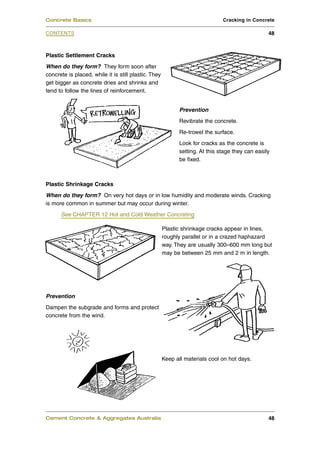 Plastic Settlement Cracks
When do they form? They form soon after
concrete is placed, while it is still plastic. They
get bigger as concrete dries and shrinks and
tend to follow the lines of reinforcement.
Prevention
Revibrate the concrete.
Re-trowel the surface.
Look for cracks as the concrete is
setting. At this stage they can easily
be fixed.
Plastic Shrinkage Cracks
When do they form? On very hot days or in low humidity and moderate winds. Cracking
is more common in summer but may occur during winter.
See CHAPTER 12 Hot and Cold Weather Concreting
Plastic shrinkage cracks appear in lines,
roughly parallel or in a crazed haphazard
way. They are usually 300–600 mm long but
may be between 25 mm and 2 m in length.
Prevention
Dampen the subgrade and forms and protect
concrete from the wind.
Keep all materials cool on hot days.
Cement Concrete & Aggregates Australia 48
CONTENTS
Concrete Basics Cracking in Concrete
48
 