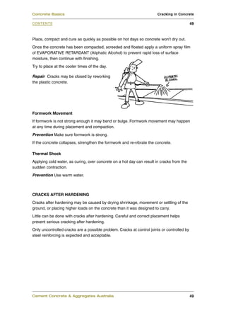 Place, compact and cure as quickly as possible on hot days so concrete won’t dry out.
Once the concrete has been compacted, screeded and floated apply a uniform spray film
of EVAPORATIVE RETARDANT (Aliphatic Alcohol) to prevent rapid loss of surface
moisture, then continue with finishing.
Try to place at the cooler times of the day.
Repair Cracks may be closed by reworking
the plastic concrete.
Formwork Movement
If formwork is not strong enough it may bend or bulge. Formwork movement may happen
at any time during placement and compaction.
Prevention Make sure formwork is strong.
If the concrete collapses, strengthen the formwork and re-vibrate the concrete.
Thermal Shock
Applying cold water, as curing, over concrete on a hot day can result in cracks from the
sudden contraction.
Prevention Use warm water.
CRACKS AFTER HARDENING
Cracks after hardening may be caused by drying shrinkage, movement or settling of the
ground, or placing higher loads on the concrete than it was designed to carry.
Little can be done with cracks after hardening. Careful and correct placement helps
prevent serious cracking after hardening.
Only uncontrolled cracks are a possible problem. Cracks at control joints or controlled by
steel reinforcing is expected and acceptable.
Cement Concrete & Aggregates Australia 49
CONTENTS
Concrete Basics Cracking in Concrete
49
 
