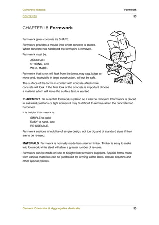 CHAPTER 18 Formwork
Formwork gives concrete its SHAPE.
Formwork provides a mould, into which concrete is placed.
When concrete has hardened the formwork is removed.
Formwork must be:
ACCURATE
STRONG, and
WELL MADE.
Formwork that is not will leak from the joints, may sag, bulge or
move and, especially in large construction, will not be safe.
The surface of the forms in contact with concrete affects how
concrete will look. If the final look of the concrete is important choose
a material which will leave the surface texture wanted.
PLACEMENT Be sure that formwork is placed so it can be removed. If formwork is placed
in awkward positions or tight corners it may be difficult to remove when the concrete had
hardened.
It is helpful if formwork is:
SIMPLE to build,
EASY to hand, and
RE-USEABLE.
Formwork sections should be of simple design, not too big and of standard sizes if they
are to be re-used.
MATERIALS Formwork is normally made from steel or timber. Timber is easy to make
into formwork while steel will allow a greater number of re-uses.
Formwork can be made on site or bought from formwork suppliers. Special forms made
from various materials can be purchased for forming waffle slabs, circular columns and
other special profiles.
Cement Concrete & Aggregates Australia 53
CONTENTS
Concrete Basics Formwork
53
 