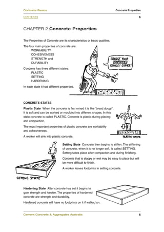 CHAPTER 2 Concrete Properties
The Properties of Concrete are its characteristics or basic qualities.
The four main properties of concrete are:
WORKABILITY
COHESIVENESS
STRENGTH and
DURABILITY
Concrete has three different states:
PLASTIC
SETTING
HARDENING
In each state it has different properties.
CONCRETE STATES
Plastic State When the concrete is first mixed it is like 'bread dough'.
It is soft and can be worked or moulded into different shapes. In this
state concrete is called PLASTIC. Concrete is plastic during placing
and compaction.
The most important properties of plastic concrete are workability
and cohesiveness.
A worker will sink into plastic concrete.
Setting State Concrete then begins to stiffen. The stiffening
of concrete, when it is no longer soft, is called SETTING.
Setting takes place after compaction and during finishing.
Concrete that is sloppy or wet may be easy to place but will
be more difficult to finish.
A worker leaves footprints in setting concrete.
Hardening State After concrete has set it begins to
gain strength and harden. The properties of hardened
concrete are strength and durability.
Hardened concrete will have no footprints on it if walked on.
Cement Concrete & Aggregates Australia 6
CONTENTS
Concrete Basics Concrete Properties
6
 