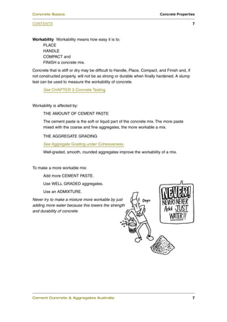 Workability Workability means how easy it is to:
PLACE
HANDLE
COMPACT and
FINISH a concrete mix.
Concrete that is stiff or dry may be difficult to Handle, Place, Compact, and Finish and, if
not constructed properly, will not be as strong or durable when finally hardened. A slump
test can be used to measure the workability of concrete.
See CHAPTER 3 Concrete Testing
Workability is affected by:
THE AMOUNT OF CEMENT PASTE
The cement paste is the soft or liquid part of the concrete mix. The more paste
mixed with the coarse and fine aggregates, the more workable a mix.
THE AGGREGATE GRADING
See Aggregate Grading under Cohesiveness.
Well-graded, smooth, rounded aggregates improve the workability of a mix.
To make a more workable mix:
Add more CEMENT PASTE.
Use WELL GRADED aggregates.
Use an ADMIXTURE.
Never try to make a mixture more workable by just
adding more water because this lowers the strength
and durability of concrete.
Cement Concrete & Aggregates Australia 7
CONTENTS
Concrete Basics Concrete Properties
7
 
