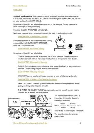 Strength and Durability Well made concrete is a naturally strong and durable material.
It is DENSE, reasonably WATERTIGHT, able to resist changes in TEMPERATURE, as well
as wear and tear from WEATHERING.
Strength and Durability are affected by the density of the concrete. Denser concrete is
more watertight (or less permeable).
Concrete durability INCREASES with strength.
Well made concrete is very important to protect the steel in reinforced concrete.
See CHAPTER 17 Reinforced Concrete
Strength of concrete in the hardened state is usually
measured by the COMPRESSIVE STRENGTH
using the Compression Test.
See CHAPTER 3 Concrete Testing
Strength and Durability are affected by:
COMPACTION Compaction is removing the air from concrete. Proper compaction
results in concrete with an increased density which is stronger and more durable.
See CHAPTER 8 Compacting Concrete
CURING Curing is keeping concrete damp for a period, to allow it to reach maximum
strength. Longer curing will give more durable concrete.
See CHAPTER 10 Curing Concrete
WEATHER Warmer weather will cause concrete to have a higher early strength.
See CHAPTER 12 Hot and Cold Weather Concreting
TYPE OF CEMENT Different types of cement will affect concrete properties: ie how
quickly or slowly concrete gains strength.
THE WATER TO CEMENT RATIO Too much water and not enough cement means
concrete will be weaker and less durable.
The water to cement ratio (W/C) is
the weight of the water divided by
the weight of cement.
Water 20 litres
W/C = ie = 0.5
Cement 40 kg
The lower the ratio, the stronger
the concrete.
Cement Concrete & Aggregates Australia 8
CONTENTS
Concrete Basics Concrete Properties
8
Note: 1 litre of water weighs 1 kilogram.
 