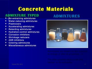 Concrete MaterialsConcrete Materials
ADMIXTURE TYPEDADMIXTURE TYPED
 Air-entraining admixturesAir-entraining admixtures
 Water-reducing admixturesWater-reducing admixtures
 PlasticizersPlasticizers
 Accelerating admixturesAccelerating admixtures
 Retarding admixturesRetarding admixtures
 Hydration-control admixturesHydration-control admixtures
 Corrosion inhibitorsCorrosion inhibitors
 Shrinkage reducersShrinkage reducers
 ASR inhibitorsASR inhibitors
 Coloring admixturesColoring admixtures
 Miscellaneous admixturesMiscellaneous admixtures
ADMIXTURESADMIXTURES
October 27th, 2010October 27th, 2010 1111
Admixtures are mixed into the concrete
to change or alter its properties, i.e.
The time concrete takes to set and
harden, or its workability.
 