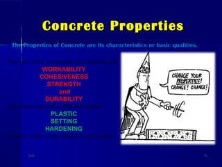 Concrete PropertiesConcrete Properties
DateDate 1616
The Properties of Concrete are its characteristics or basic qualities.
The four main properties of concrete are:
WORKABILITY
COHESIVENESS
STRENGTH
and
DURABILITY
Concrete has three different states:
PLASTIC
SETTING
HARDENING
In each state it has different properties.
 