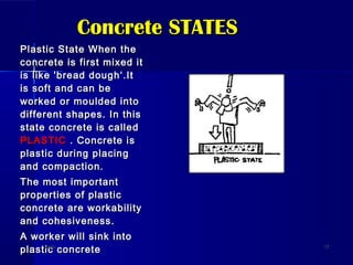 Concrete STATESConcrete STATES
Plastic State When thePlastic State When the
concrete is first mixed itconcrete is first mixed it
is like 'bread dough‘.Itis like 'bread dough‘.It
is soft and can beis soft and can be
worked or moulded intoworked or moulded into
different shapes. In thisdifferent shapes. In this
state concrete is calledstate concrete is called
PLASTICPLASTIC . Concrete is. Concrete is
plastic during placingplastic during placing
and compaction.and compaction.
The most importantThe most important
properties of plasticproperties of plastic
concrete are workabilityconcrete are workability
and cohesiveness.and cohesiveness.
A worker will sink intoA worker will sink into
plastic concreteplastic concreteDateDate 1717
 