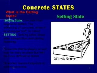 Concrete STATESConcrete STATES
What is the SettingWhat is the Setting
State?State? Setting StateSetting State
DateDate 2121
•Setting State Concrete then
begins to stiffen. The
stiffening of concrete, when it
is no longer soft, is called
SETTING. Setting takes place
after compaction and during
finishing.
•Concrete that is sloppy or wet
may be easy to place but will
be more difficult to finish.
•A worker leaves footprints in
setting concrete.
 