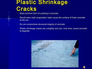 Plastic ShrinkagePlastic Shrinkage
CracksCracks
 Most common form of cracking in concreteMost common form of cracking in concrete
 Result when high evaporation rates cause the surface of fresh concreteResult when high evaporation rates cause the surface of fresh concrete
to dry outto dry out
 Do not compromise structural integrity of concreteDo not compromise structural integrity of concrete
 Plastic shrinkage cracks are unsightly and can, over time, cause concretePlastic shrinkage cracks are unsightly and can, over time, cause concrete
to degradeto degrade
 