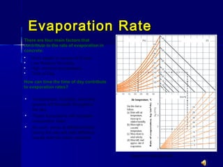 Evaporation RateEvaporation Rate
 Wind speed in excess of 5 mph
 Low Relative Humidity
 High ambient temperature
 Time of Day
Annex D. CSA A23.1-09
There are four main factors that
contribute to the rate of evaporation in
concrete:
How can time the time of day contribute
to evaporation rates?
 Temperature, humidity, and wind
speeds will fluctuate throughout
the day
 These fluctuations will increase
evaporation rates
 As such, pours at different times
during the day will yield different
results with the same concrete
 