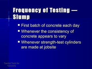 Frequency of Testing —Frequency of Testing —
SlumpSlump
 First batch of concrete each dayFirst batch of concrete each day
 Whenever the consistency ofWhenever the consistency of
concrete appears to varyconcrete appears to vary
 Whenever strength-test cylindersWhenever strength-test cylinders
are made at jobsiteare made at jobsite
Control Tests forControl Tests for
ConcreteConcrete
 