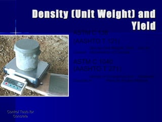 Density (Unit Weight) andDensity (Unit Weight) and
YieldYield
Control Tests forControl Tests for
ConcreteConcrete
ASTM C 138
(AASHTO T 121)
Density (Unit Weight), Yield, and Air
Content (Gravimetric) of Concrete
ASTM C 1040
(AASHTO T 271)
Density of Unhardened and Hardened
Concrete in Place By Nuclear Methods
 