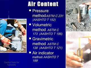 Air ContentAir Content
 PressurePressure
methodmethodASTM C 231ASTM C 231
(AASHTO T 152)(AASHTO T 152)
 VolumetricVolumetric
methodmethod ASTM CASTM C
173 (AASHTO T 196)173 (AASHTO T 196)
 GravimetricGravimetric
methodmethod ASTM CASTM C
138 (AASHTO T 121)138 (AASHTO T 121)
 Air indicatorAir indicator
methodmethod AASHTO TAASHTO T
199199Control Tests forControl Tests for
ConcreteConcrete
 