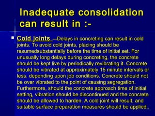 Inadequate consolidationInadequate consolidation
can result in :-can result in :-
 Cold jointsCold joints ——Delays in concreting can result in coldDelays in concreting can result in cold
joints. To avoid cold joints, placing should bejoints. To avoid cold joints, placing should be
resumedsubstantially before the time of initial set. Forresumedsubstantially before the time of initial set. For
unusually long delays during concreting, the concreteunusually long delays during concreting, the concrete
should be kept live by periodically revibrating it. Concreteshould be kept live by periodically revibrating it. Concrete
should be vibrated at approximately 15 minute intervals orshould be vibrated at approximately 15 minute intervals or
less, depending upon job conditions. Concrete should notless, depending upon job conditions. Concrete should not
be over vibrated to the point of causing segregation.be over vibrated to the point of causing segregation.
Furthermore, should the concrete approach time of initialFurthermore, should the concrete approach time of initial
setting, vibration should be discontinued and the concretesetting, vibration should be discontinued and the concrete
should be allowed to harden. A cold joint will result, andshould be allowed to harden. A cold joint will result, and
suitable surface preparation measures should be appliedsuitable surface preparation measures should be applied....
 