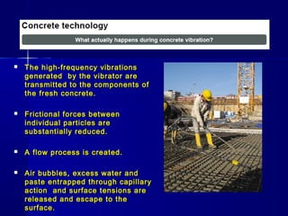  The high-frequency vibrationsThe high-frequency vibrations
generated by the vibrator aregenerated by the vibrator are
transmitted to the components oftransmitted to the components of
the fresh concrete.the fresh concrete.
 Frictional forces betweenFrictional forces between
individual particles areindividual particles are
substantially reduced.substantially reduced.
 A flow process is created.A flow process is created.
 Air bubbles, excess water andAir bubbles, excess water and
paste entrapped through capillarypaste entrapped through capillary
action and surface tensions areaction and surface tensions are
released and escape to thereleased and escape to the
surface.surface.
 