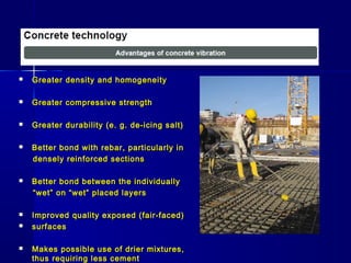 Greater density and homogeneityGreater density and homogeneity
 Greater compressive strengthGreater compressive strength
 Greater durability (e. g. de-icing salt)Greater durability (e. g. de-icing salt)
 Better bond with rebar, particularly inBetter bond with rebar, particularly in
densely reinforced sectionsdensely reinforced sections
 Better bond between the individuallyBetter bond between the individually
““wet” on “wet” placed layerswet” on “wet” placed layers
 Improved quality exposed (fair-faced)Improved quality exposed (fair-faced)
 surfacessurfaces
 Makes possible use of drier mixtures,Makes possible use of drier mixtures,
thus requiring less cementthus requiring less cement
 