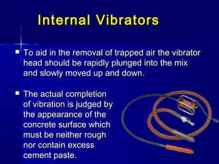  To aid in the removal of trapped air the vibratorTo aid in the removal of trapped air the vibrator
head should be rapidly plunged into the mixhead should be rapidly plunged into the mix
and slowly moved up and downand slowly moved up and down..
Internal VibratorsInternal Vibrators
 The actual completionThe actual completion
of vibration is judged byof vibration is judged by
the appearance of thethe appearance of the
concrete surface whichconcrete surface which
must be neither roughmust be neither rough
nor contain excessnor contain excess
cement paste.cement paste.
 