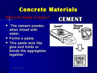 Concrete MaterialsConcrete Materials
What is the benefit of cement ?What is the benefit of cement ?
 The cement powder,The cement powder,
when mixed withwhen mixed with
water,water,
 Forms a paste.Forms a paste.
 This paste acts likeThis paste acts like
glue and holds orglue and holds or
bonds the aggregatesbonds the aggregates
togethertogether..
CEMENTCEMENT
October 27th, 2010October 27th, 2010 66
 