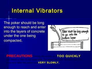 Internal VibratorsInternal Vibrators
The poker should be longThe poker should be long
enough to reach and enterenough to reach and enter
into the layers of concreteinto the layers of concrete
under the one beingunder the one being
compactedcompacted..
PRECAUTIONS Taking the poker out TOO QUICKLY
will leave a hole in the concrete. To close the hole, vibrate near the
hole and take the poker out VERY SLOWLY.
 