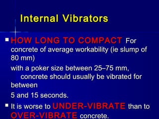 Internal VibratorsInternal Vibrators
 HOW LONG TO COMPACTHOW LONG TO COMPACT ForFor
concrete of average workability (ie slump ofconcrete of average workability (ie slump of
80 mm)80 mm)
with a poker size between 25–75 mm,with a poker size between 25–75 mm,
concrete should usually be vibrated forconcrete should usually be vibrated for
betweenbetween
5 and 15 seconds.5 and 15 seconds.
 It is worse toIt is worse to UNDER-VIBRATEUNDER-VIBRATE than tothan to
OVER-VIBRATEOVER-VIBRATE concrete.concrete.
 