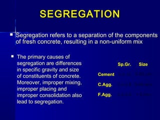 SegregationSegregation refers to a separation of the componentsrefers to a separation of the components
of fresh concrete, resulting in a non-uniform mixof fresh concrete, resulting in a non-uniform mix
  Sp.Gr. Size
Cement 3-3.15 5-80 µm
C.Agg. 2.4-2.8 5-40 mm
F.Agg. 2.4-2.8 < 5 mm
SEGREGATIONSEGREGATION
 The primary causes ofThe primary causes of
segregation are differencessegregation are differences
in specific gravity and sizein specific gravity and size
of constituents of concrete.of constituents of concrete.
Moreover, improper mixing,Moreover, improper mixing,
improper placing andimproper placing and
improper consolidation alsoimproper consolidation also
lead to segregation.lead to segregation.
 