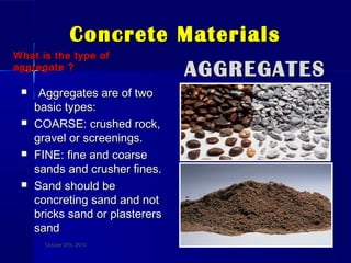 Concrete MaterialsConcrete Materials
What is the type ofWhat is the type of
aggregate ?aggregate ?
 Aggregates are of twoAggregates are of two
basic types:basic types:
 COARSE: crushed rock,COARSE: crushed rock,
gravel or screenings.gravel or screenings.
 FINE: fine and coarseFINE: fine and coarse
sands and crusher fines.sands and crusher fines.
 Sand should beSand should be
concreting sand and notconcreting sand and not
bricks sand or plasterersbricks sand or plasterers
sandsand
AGGREGATESAGGREGATES
October 27th, 2010October 27th, 2010 77
 