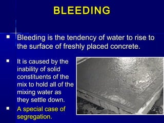  Bleeding is the tendency of water to rise toBleeding is the tendency of water to rise to
the surface of freshly placed concrete.the surface of freshly placed concrete.
BLEEDINGBLEEDING
 It is caused by theIt is caused by the
inability of solidinability of solid
constituents of theconstituents of the
mix to hold all of themix to hold all of the
mixing water asmixing water as
they settle down.they settle down.
 A special case ofA special case of
segregation.segregation.
 