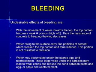 Undesirable effects of bleeding are:Undesirable effects of bleeding are:
• With the movement of water towards the top, the top portionWith the movement of water towards the top, the top portion
becomes weak & porous (high w/c). Thus the resistance ofbecomes weak & porous (high w/c). Thus the resistance of
concrete to freezing-thawing decreases.concrete to freezing-thawing decreases.
• Water rising to the surface carry fine particles of cementWater rising to the surface carry fine particles of cement
which weaken the top portion and form laitance. This portionwhich weaken the top portion and form laitance. This portion
is not resistant to abrasion.is not resistant to abrasion.
• Water may accumulate under the coarse agg. andWater may accumulate under the coarse agg. and
reinforcement. These large voids under the particles mayreinforcement. These large voids under the particles may
lead to weak zones and reduce the bond between paste andlead to weak zones and reduce the bond between paste and
agg. or paste and reinforcement.agg. or paste and reinforcement.
BLEEDINGBLEEDING
 