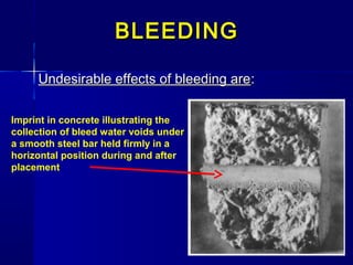 BLEEDINGBLEEDING
Undesirable effects of bleeding areUndesirable effects of bleeding are::
Imprint in concrete illustrating the
collection of bleed water voids under
a smooth steel bar held firmly in a
horizontal position during and after
placement
 