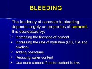 The tendency of concrete to bleedingThe tendency of concrete to bleeding
depends largely on properties ofdepends largely on properties of cement.cement.
It is decreased by:It is decreased by:
 Increasing the fineness of cementIncreasing the fineness of cement
 Increasing the rate of hydration (CIncreasing the rate of hydration (C33S, CS, C33A andA and
alkalies)alkalies)
 Adding pozzolansAdding pozzolans
 Reducing water contentReducing water content
 Use more cement if paste content is low.Use more cement if paste content is low.
BLEEDINGBLEEDING
 