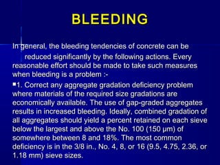In general, the bleeding tendencies of concrete can beIn general, the bleeding tendencies of concrete can be
reduced significantly by the following actions. Everyreduced significantly by the following actions. Every
reasonable effort should be made to take such measuresreasonable effort should be made to take such measures
when bleeding is a problem :-when bleeding is a problem :-
1. Correct any aggregate gradation deficiency problem1. Correct any aggregate gradation deficiency problem
where materials of the required size gradations arewhere materials of the required size gradations are
economically available. The use of gap-graded aggregateseconomically available. The use of gap-graded aggregates
results in increased bleeding. Ideally, combined gradation ofresults in increased bleeding. Ideally, combined gradation of
all aggregates should yield a percent retained on each sieveall aggregates should yield a percent retained on each sieve
below the largest and above the No. 100 (150 μm) ofbelow the largest and above the No. 100 (150 μm) of
somewhere between 8 and 18%. The most commonsomewhere between 8 and 18%. The most common
deficiency is in the 3/8 in., No. 4, 8, or 16 (9.5, 4.75, 2.36, ordeficiency is in the 3/8 in., No. 4, 8, or 16 (9.5, 4.75, 2.36, or
1.18 mm) sieve sizes.1.18 mm) sieve sizes.
BLEEDINGBLEEDING
 