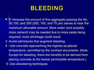  2- Increase the amount of fine aggregate passing the No.2- Increase the amount of fine aggregate passing the No.
50,100, and 200 (300, 150, and 75 μm) sieves to near the50,100, and 200 (300, 150, and 75 μm) sieves to near the
maximum allowable amount. More water (and possiblymaximum allowable amount. More water (and possibly
more cement) may be needed due to more paste beingmore cement) may be needed due to more paste being
required; more shrinkage could result.required; more shrinkage could result.
3 -Avoid admixtures that augment bleeding.3 -Avoid admixtures that augment bleeding.
4 - Use concrete approaching the highest as-placed4 - Use concrete approaching the highest as-placed
temperature permitted by the contract documents. (Note:temperature permitted by the contract documents. (Note:
Except for bleeding, there are benefits to be derived fromExcept for bleeding, there are benefits to be derived from
placing concrete at the lowest permissible temperature.)placing concrete at the lowest permissible temperature.)
5- Use dewatering techniques5- Use dewatering techniques
BLEEDINGBLEEDING
 