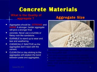 Concrete MaterialsConcrete Materials
What is the Quality ofWhat is the Quality of
aggregate ?aggregate ?
 Aggregates should be :Aggregates should be : STRONGSTRONG andand
HARDHARD A stronger, harder aggregateA stronger, harder aggregate
will give a stronger finalwill give a stronger final
 concrete. Never use a crumble orconcrete. Never use a crumble or
flakey rock like sandstone.flakey rock like sandstone.
 DURABLE to stand up to wear andDURABLE to stand up to wear and
tear and weathering.tear and weathering.
 CHEMICALLY INACTIVE so theCHEMICALLY INACTIVE so the
aggregates don’t react with theaggregates don’t react with the
cement.cement.
 CLEAN Dirt or clay sticking to theCLEAN Dirt or clay sticking to the
aggregates will weaken the bondaggregates will weaken the bond
between paste and aggregates.between paste and aggregates.
Aggregate SizeAggregate Size
October 27th, 2010October 27th, 2010 99
•GRADED Aggregates should range in size so that
they fit together well.
•This gives a stronger and denser concrete.
•Rounded aggregates give a more workable mix.
•Angular aggregates make concrete harder to
place, work and compact, but can make concrete
stronger.
 