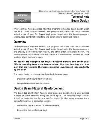 Overview Page 1 of 10
©COMPUTERS AND STRUCTURES, INC., BERKELEY, CALIFORNIA AUGUST 2002
CONCRETE FRAME DESIGN BS 8110-97
Technical Note
Beam Design
This Technical Note describes how this program completes beam design when
the BS 8110-97 code is selected. The program calculates and reports the re-
quired areas of steel for flexure and shear based upon the beam moments,
shears, load combination factors and other criteria described herein.
Overview
In the design of concrete beams, the program calculates and reports the re-
quired areas of steel for flexure and shear based upon the beam moments,
and shears, load combination factors, and other criteria described herein. The
reinforcement requirements are calculated at a user-defined number of check
stations along the beam span.
All beams are designed for major direction flexure and shear only.
Effects resulting from axial forces, minor direction bending, and tor-
sion that may exist in the beams must be investigated independently
by the user.
The beam design procedure involves the following steps:
Design beam flexural reinforcement
Design beam shear reinforcement
Design Beam Flexural Reinforcement
The beam top and bottom flexural steel areas are designed at a user-defined
number of check stations along the beam span. The following steps are in-
volved in designing the flexural reinforcement for the major moment for a
particular beam at a particular section:
Determine the maximum factored moments
Determine the reinforcing steel
 