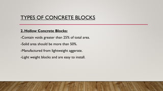 2. Hollow Concrete Blocks:
-Contain voids greater than 25% of total area.
-Solid area should be more than 50%.
-Manufactured from lightweight aggerate.
-Light weight blocks and are easy to install.
TYPES OF CONCRETE BLOCKS
 